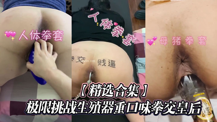 【精选合集】极限挑战生殖器重口味拳交皇后