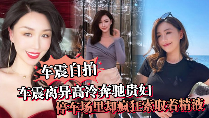 【车震自拍】车震离异高冷奔驰贵妇，停车场里却疯狂索取着精液，户外做爱真刺激