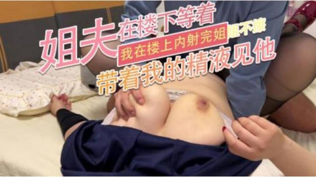 姐夫在樓下等著 我在樓上內射完姐姐不擦 帶著我的精液見他